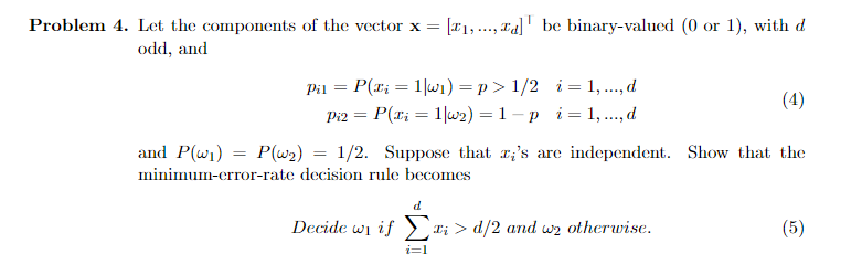 Problem 4. Let the components of the vector x =
[#1,..., Ta]' be binary-valued (0 or 1), with d
odd, and
Pil = P(x; = 1|w1) = p > 1/2 i = 1, ..., d
Pi2 = P(x; = 1|w2) = 1 – p i= 1, ..., d
(4)
%3D
and P(wi) = P(w2) = 1/2. Suppose that r;'s are independent. Show that the
minimum-crror-rate decision rule becomes
d
Decide wi if > ri > d/2 and wz otherwise.
(5)
i=1

