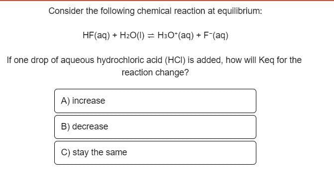 Consider the following chemical reaction at equilibrium:
HF (aq) + H₂O(1) = H³O+ (aq) + F¯(aq)
If one drop of aqueous hydrochloric acid (HCI) is added, how will Keq for the
reaction change?
A) increase
B) decrease
C) stay the same