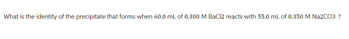 What is the identity of the precipitate that forms when 60.0 mL of 0.300 M BaCl2 reacts with 55.0 mL of 0.350 M Na2CO3 ?