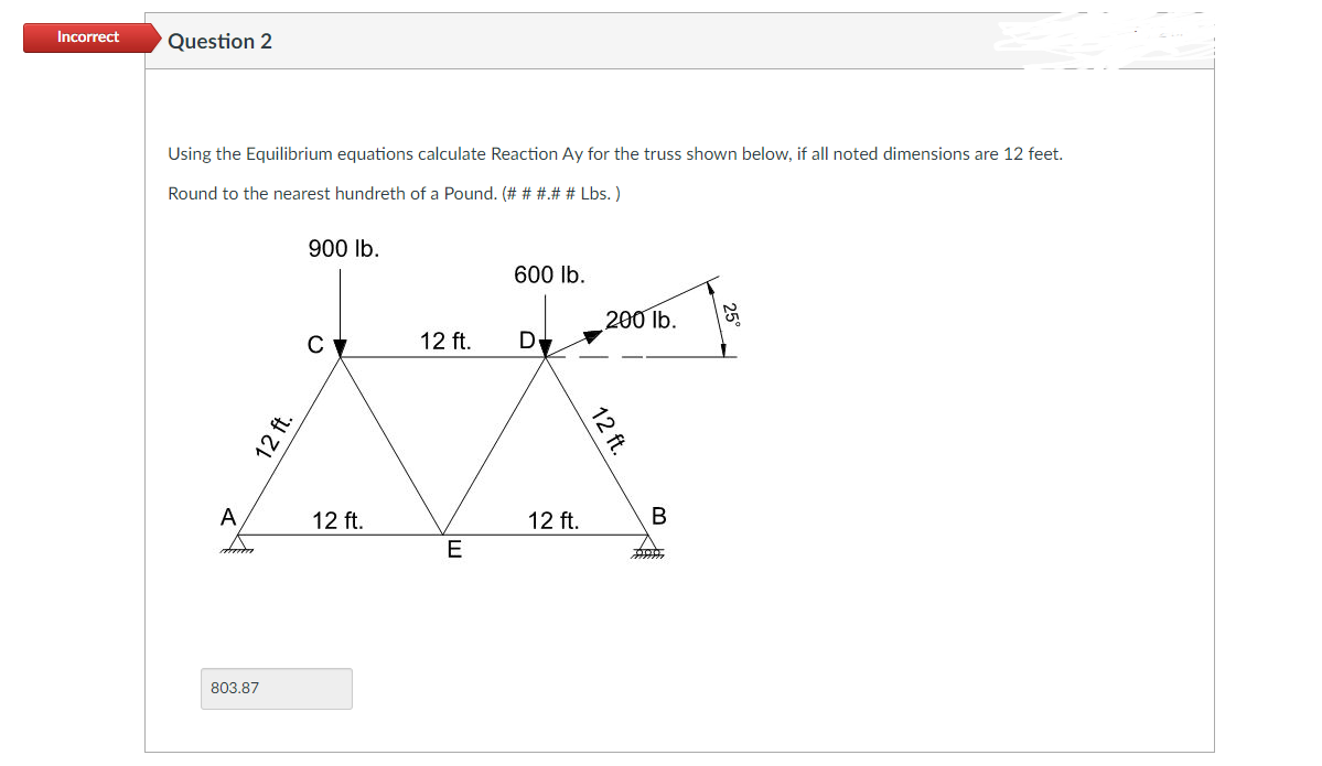 Incorrect
Question 2
Using the Equilibrium equations calculate Reaction Ay for the truss shown below, if all noted dimensions are 12 feet.
Round to the nearest hundreth of a Pound. (# # #.# # Lbs.)
900 lb.
600 lb.
C
12 ft. D
LA
12 ft.
A
duda
803.87
12 ft.
E
12 ft.
200 lb.
12 ft.
B
701010
299
5