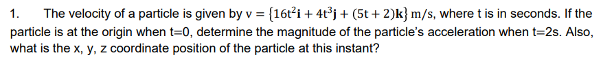 1.
The velocity of a particle is given by v = {16t²i + 4t³j+ (5t + 2)k} m/s, where t is in seconds. If the
particle is at the origin when t=0, determine the magnitude of the particle's acceleration when t=2s. Also,
what is the x, y, z coordinate position of the particle at this instant?
