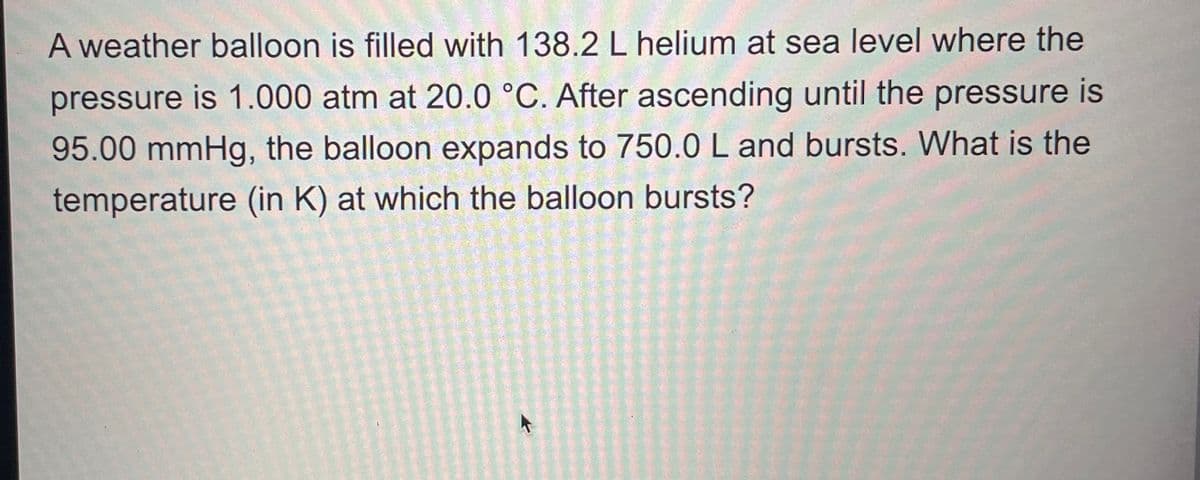 A weather balloon is filled with 138.2 L helium at sea level where the
pressure is 1.000 atm at 20.0 °C. After ascending until the pressure is
95.00 mmHg, the balloon expands to 750.0 L and bursts. What is the
temperature (in K) at which the balloon bursts?