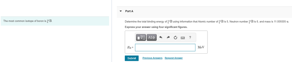 Part A
The most common isotope of boron is ¹¹B.
Determine the total binding energy of B using information that Atomic number of B is 5, Neutron number ¹¹B is 6, and mass is 11.009305 u.
Express your answer using four significant figures.
ΜΕ ΑΣΦ
EB=
Submit
Previous Answers Request Answer
?
MeV