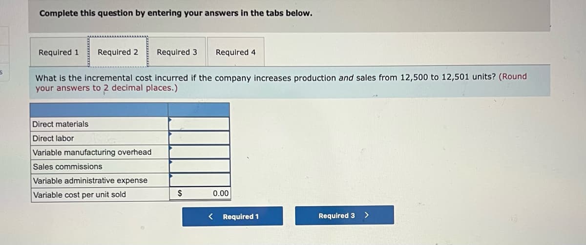 Complete this question by entering your answers in the tabs below.
Required 1
Required 2
Required 3
Required 4
What is the incremental cost incurred if the company increases production and sales from 12,500 to 12,501 units? (Round
your answers to 2 decimal places.)
Direct materials
Direct labor
Variable manufacturing overhead
Sales commissions
Variable administrative expense
Variable cost per unit sold
$
0.00
< Required 1
Required 3
>
