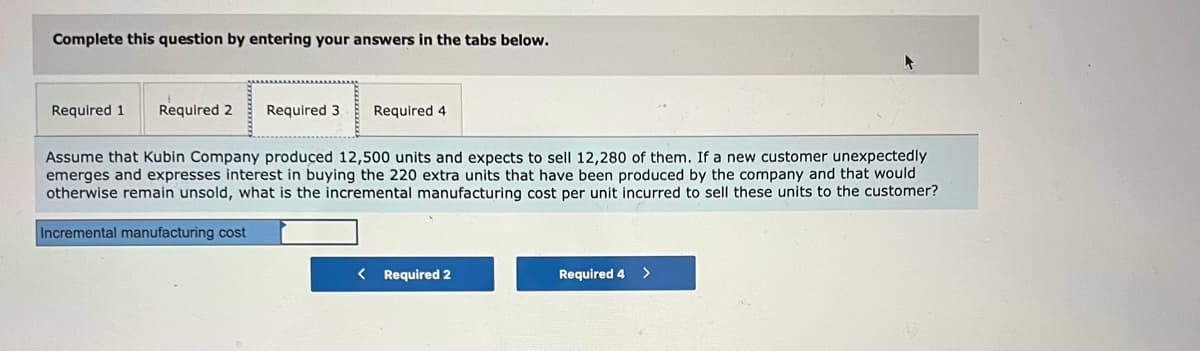 Complete this question by entering your answers in the tabs below.
Required 1
Required 2
Required 3
Required 4
Assume that Kubin Company produced 12,500 units and expects to sell 12,280 of them. If a new customer unexpectedly
emerges and expresses interest in buying the 220 extra units that have been produced by the company and that would
otherwise remain unsold, what is the incremental manufacturing cost per unit incurred to sell these units to the customer?
Incremental manufacturing cost
Required 2
Required 4
