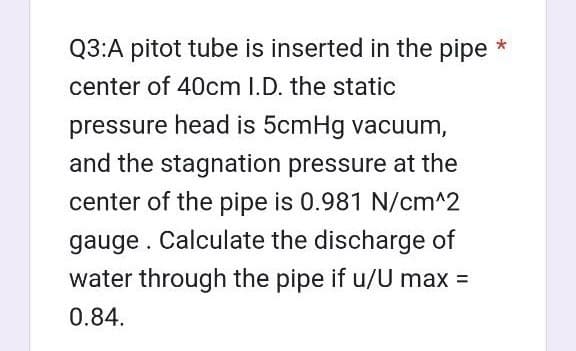 Q3:A pitot tube is inserted in the pipe *
center of 40cm I.D. the static
pressure head is 5cmHg vacuum,
and the stagnation pressure at the
center of the pipe is 0.981 N/cm^2
gauge. Calculate the discharge of
water through the pipe if u/U max =
0.84.