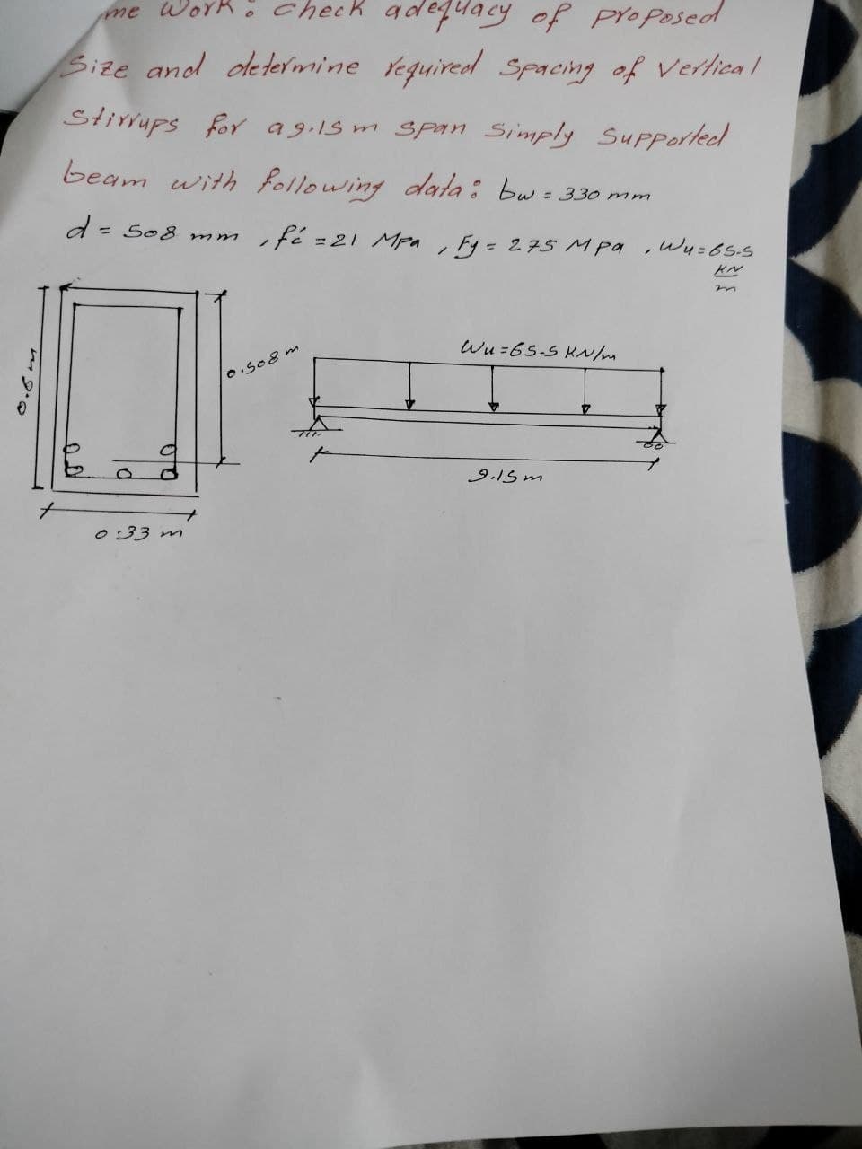 me work: check adequacy of proposed
Size and determine required Spacing of Vertical
Stirrups for ag.15m Span Simply Supported
beam with following data: bw = 330 mm
d = 508 mm.
'
fé = 21 Mpa
/
Fy= 275 MPa
, Wu=65.5
उ
0.5m
00
d
0:33 m
10.508 m
Wu=65-5 KN/m
9.15 m
KN
m