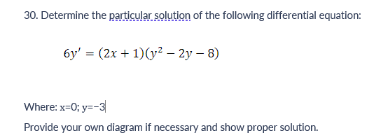 30. Determine the particular solution of the following differential equation:
6y' = (2x + 1)(y² – 2y - 8)
Where: x=0; y=-3
Provide your own diagram if necessary and show proper solution.