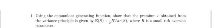 1. Using the cummulant generating function, show that the premium e obtained from
the variance principle is given by E(S) +RVar(S), where R is a small risk aversion
parameter.
