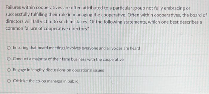 Failures within cooperatives are often attributed to a particular group not fully embracing or
successfully fulfilling their role'in managing the cooperative. Often within cooperatives, the board of
directors will fall victim to such mistakes. Of the following statements, which one best describes a
common failure of cooperative directors?
O Ensuring that board meetings involves everyone and all voices are heard
O Conduct a majority of their farm business with the cooperative
O Engage in lengthy discussions on operational issues
O Criticize the co-op manager in public
