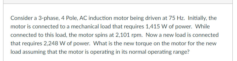 Consider a 3-phase, 4 Pole, AC induction motor being driven at 75 Hz. Initially, the
motor is connected to a mechanical load that requires 1,415 W of power. While
connected to this load, the motor spins at 2,101 rpm. Now a new load is connected
that requires 2,248 W of power. What is the new torque on the motor for the new
load assuming that the motor is operating in its normal operating range?
