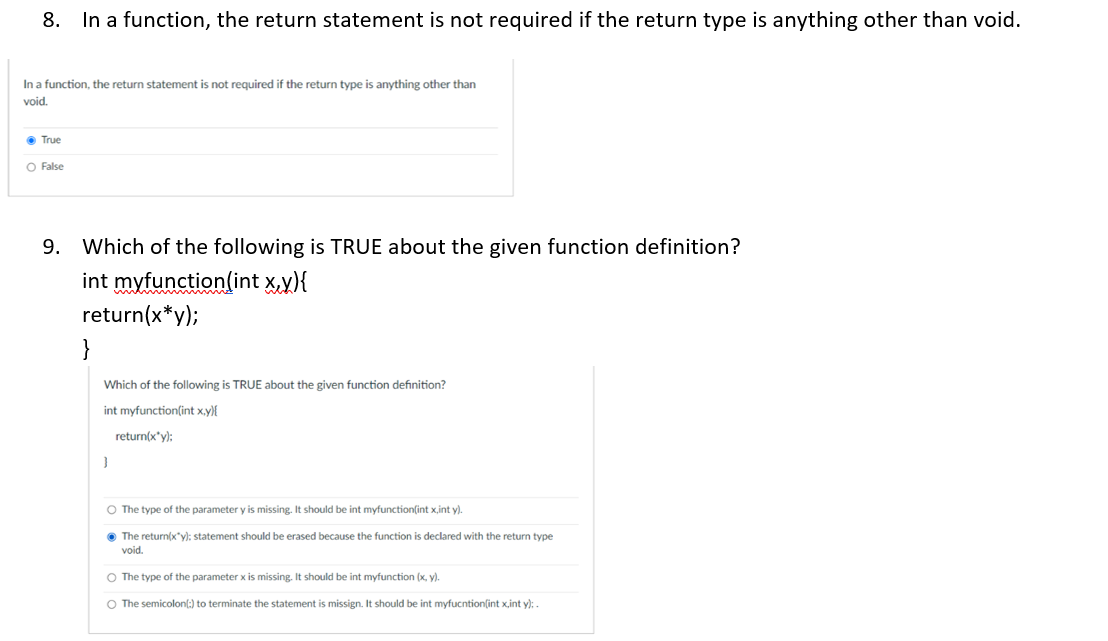 8. In a function, the return statement is not required if the return type is anything other than void.
In a function, the return statement is not required if the return type is anything other than
void.
• True
O False
9. Which of the following is TRUE about the given function definition?
int myfunction(int x,y){
return(x*y);
}
Which of the following is TRUE about the given function definition?
int myfunction(int x,y){
return(x'y):
O The type of the parameter y is missing. It should be int myfunction(int x,int y).
• The return(x"y): statement should be erased because the function is declared with the return type
void.
O The type of the parameter x is missing. It should be int myfunction (x, y).
O The semicolonl:) to terminate the statement is missign. It should be int myfucntionſint x,int y):
