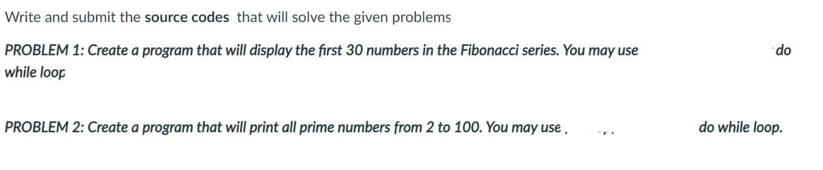 Write and submit the source codes that will solve the given problems
PROBLEM 1: Create a program that will display the first 30 numbers in the Fibonacci series. You may use
while loop
do
PROBLEM 2: Create a program that will print all prime numbers from 2 to 100. You may use ,
do while loop.
