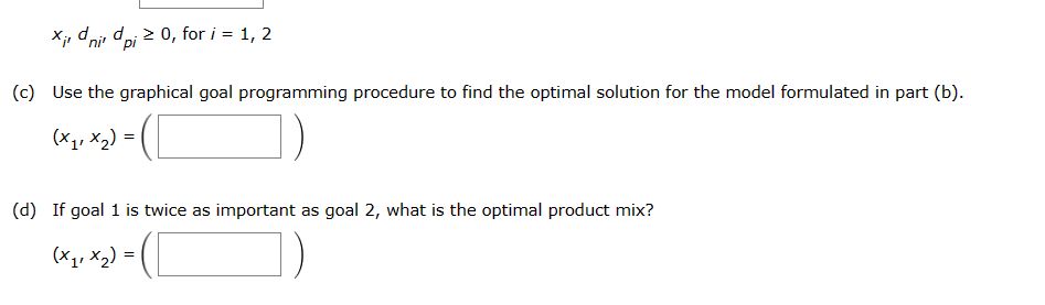 Xidni dpi ≥ 0, for i = 1, 2
(c) Use the graphical goal programming procedure to find the optimal solution for the model formulated in part (b).
(x₁₁x₂) =
(d) If goal 1 is twice as important as goal 2, what is the optimal product mix?
(x₁₁x₂) = 1