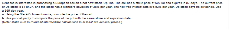 Rebecca is interested in purchasing a European call on a hot new stock, Up. Inc. The call has a strike price of $97.00 and expires in 87 days. The current price
of Up stock is $119.27, and the stock has a standard deviation of 36% per year. The risk-free interest rate is 6.53% per year. Up stock pays no dividends. Use
a 365-day year.
a. Using the Black-Scholes formula, compute the price of the call.
b. Use put-call parity to compute the price of the put with the same strike and expiration date.
(Note: Make sure to round all intermediate calculations to at least five decimal places.)