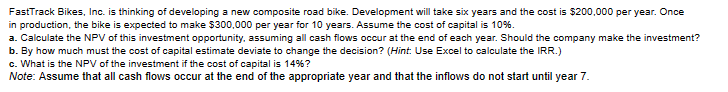 FastTrack Bikes, Inc. is thinking of developing a new composite road bike. Development will take six years and the cost is $200,000 per year. Once
in production, the bike is expected to make $300,000 per year for 10 years. Assume the cost of capital is 10%.
a. Calculate the NPV of this investment opportunity, assuming all cash flows occur at the end of each year. Should the company make the investment?
b. By how much must the cost of capital estimate deviate to change the decision? (Hint: Use Excel to calculate the IRR.)
c. What is the NPV of the investment if the cost of capital is 14%?
Note: Assume that all cash flows occur at the end of the appropriate year and that the inflows do not start until year 7.