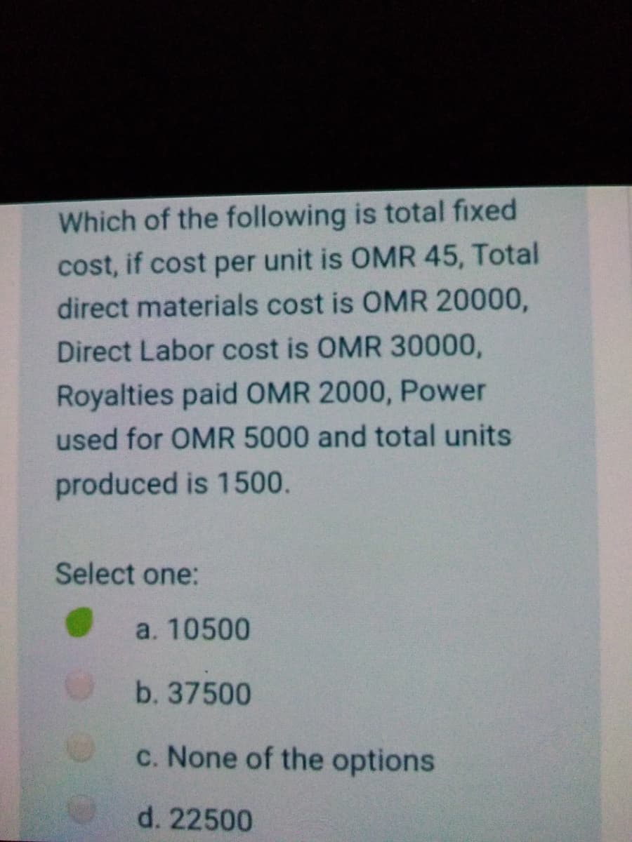 Which of the following is total fixed
cost, if cost per unit is OMR 45, Total
direct materials cost is OMR 20000,
Direct Labor cost is OMR 30000,
Royalties paid OMR 2000, Power
used for OMR 5000 and total units
produced is 1500.
Select one:
a. 10500
b. 37500
c. None of the options
d. 22500
