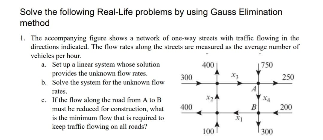 Solve the following Real-Life problems by using Gauss Elimination
method
1. The accompanying figure shows a network of one-way streets with traffic flowing in the
directions indicated. The flow rates along the streets are measured as the average number of
vehicles per hour.
a. Set up a linear system whose solution
provides the unknown flow rates.
b. Solve the system for the unknown flow
400
|750
300
X3
250
A
rates.
X2
X4
200
B
c. If the flow along the road from A to B
must be reduced for construction, what
is the minimum flow that is required to
keep traffic flowing on all roads?
400
X1
100
300
