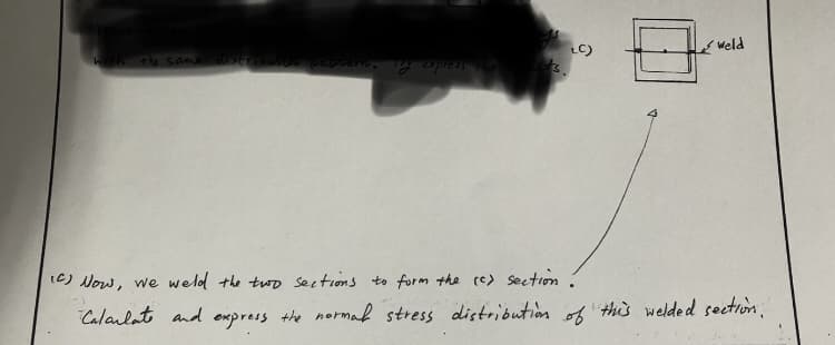 with the same distribution pattern. My express the
LC)
Weld
(C) Now, we weld the two sections to form the (c) section.
Calarlate and express the normal stress distribution of this welded section."