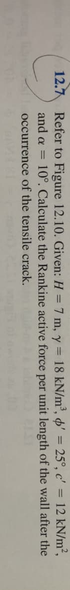12.7
=
Refer to Figure 12.10. Given: H = 7 m, y = 18 kN/m³, ' = 25°, c' 12 kN/m²,
per unit length of the wall after the
and a =
10°. Calculate the Rankine active force
occurrence of the tensile crack.
