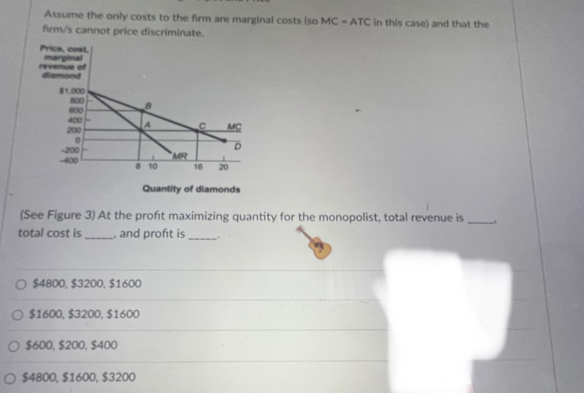 Assume the only costs to the firm are marginal costs (so MC-ATC in this case) and that the
firm/s cannot price discriminate.
Price, cost,
marginal
revenue of
diamond
$1,000
800
600
400
200
MC
-200
-400
MR
8 10
16
20
Quantity of diamonds
(See Figure 3) At the profit maximizing quantity for the monopolist, total revenue is
total cost is and profit is
O $4800, $3200, $1600
O $1600, $3200, $1600
O $600, $200, $400
O $4800, $1600, $3200
