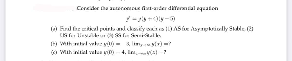 Consider the autonomous first-order differential equation
y = y(y + 4)(y – 5)
(a) Find the critical points and classify each as (1) AS for Asymptotically Stable, (2)
US for Unstable or (3) SS for Semi-Stable.
(b) With initial value y(0) = -3, limy→o y(x) =?
(c) With initial value y(0) = 4, limx→∞ y(x) =?
