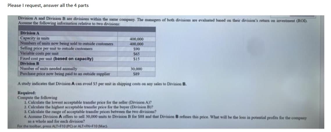 Please I request, answer all the 4 parts
Division A and Division B are divisions within the same company. The managers of both divisions are evaluated based on their division's return on investment (ROD.
Assume the following information relative to two divisions:
Division A
Capacity in units
Numbers of units now being sold to outside customers
Selling price per unit to outside customers
Variable costs per unit
Fixed cost per unit (based on capacity)
400,000
400,000
$90
$65
SIS
Division B
Number of units needed annually
Purchase price now being paid to an outside supplier
30,000
$89
A study indicates that Division A can avoid $5 per unit in shipping costs on any sales to Division B.
Required:
Compute the following
1. Calculate the lowest acceptable transfer price for the seller (Division A)?
2. Calculate the highest acceptable transfer price for the buyer (Division By?
3. Calculate the range of acceptable transfer prices between the two divisioas?
4. Assume Division A offers to sell 30,000 units to Division B for $88 and that Division B refuses this price. What will be the loss in potential profits for the company
as a whole and for each division?
For the toolbar, press ALT F10 (PC) or ALT FN+F10 (Mac
