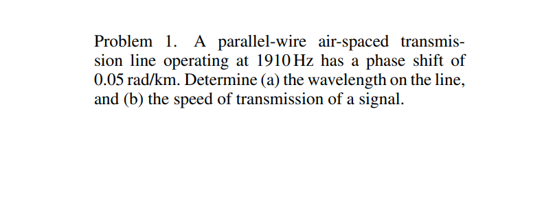 Problem 1. A parallel-wire air-spaced transmis-
sion line operating at 1910 Hz has a phase shift of
0.05 rad/km. Determine (a) the wavelength on the line,
and (b) the speed of transmission of a signal.