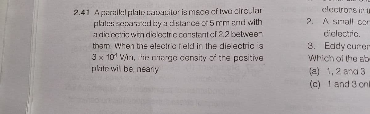 2.41 A parallel plate capacitor is made of two circular
plates separated by a distance of 5 mm and with
a dielectric with dielectric constant of 2.2 between
them. When the electric field in the dielectric is
3 x 104 V/m, the charge density of the positive
plate will be, nearly
:
electrons in th
2. A small con
dielectric.
3. Eddy curren
Which of the ab
(a) 1, 2 and 3
(c)
1 and 3 on
