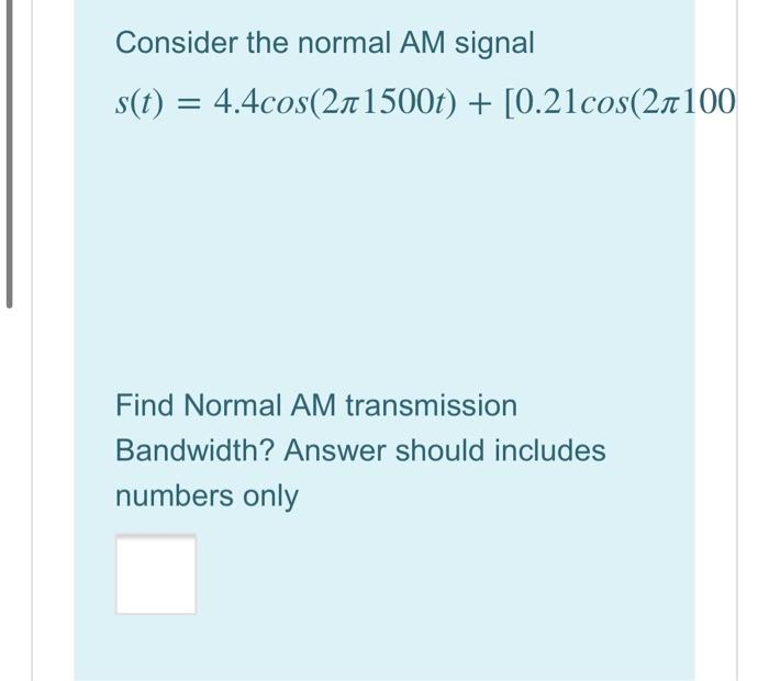 Consider the normal AM signal
s(t) = 4.4cos(2л1500t) + [0.21cos(2л100
Find Normal AM transmission
Bandwidth? Answer should includes
numbers only