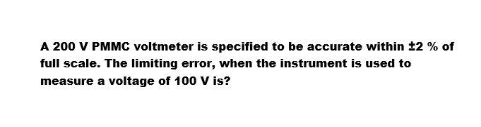 A 200 V PMMC voltmeter is specified to be accurate within ±2 % of
full scale. The limiting error, when the instrument is used to
measure a voltage of 100 V is?