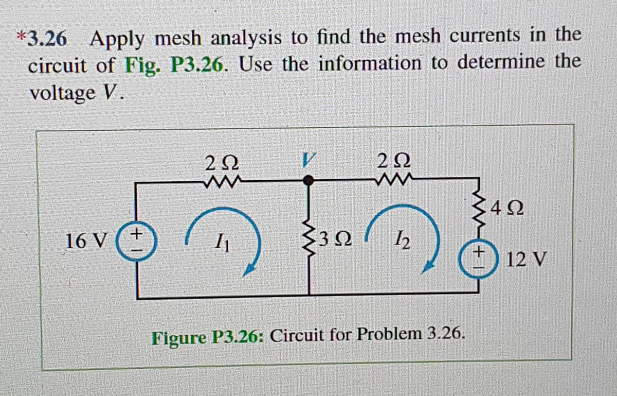 *3.26 Apply mesh analysis to find the mesh currents in the
circuit of Fig. P3.26. Use the information to determine the
voltage V.
16V
+
2Ω
ww
Il
2Ω
ww
Σ3Ω 12
Figure P3.26: Circuit for Problem 3.26.
4Ω
12V
