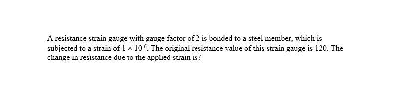 A resistance strain gauge with gauge factor of 2 is bonded to a steel member, which is
subjected to a strain of 1 × 10-6. The original resistance value of this strain gauge is 120. The
change in resistance due to the applied strain is?
