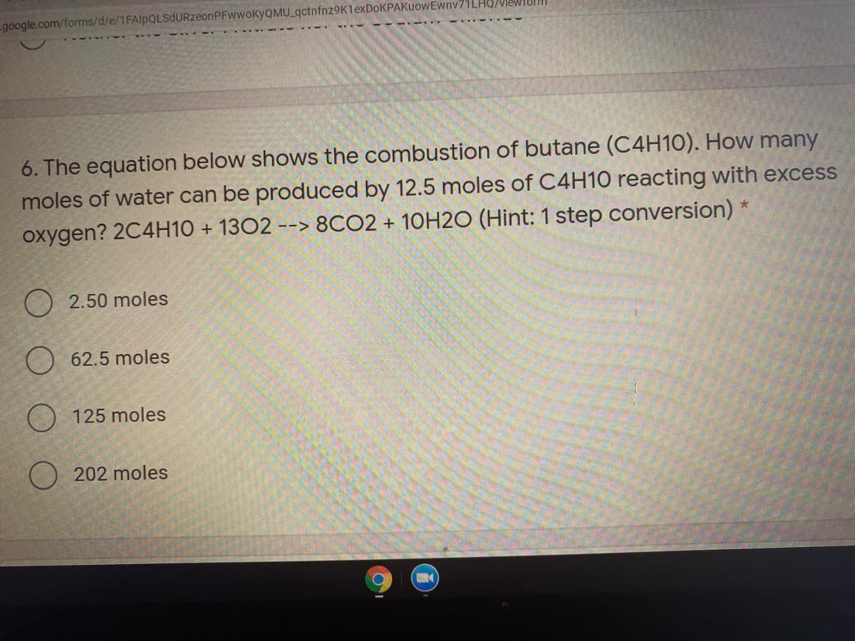 google.com/forms/d/e/1FAlpQLSdURzeonPFwwoKyQMU_qctnfnz9K1exDoKPAKuowEwnv71LHQNIeW
6. The equation below shows the combustion of butane (C4H10). How many
moles of water can be produced by 12.5 moles of C4H10 reacting with excess
oxygen? 2C4H10 + 1302 --> 8CO2 + 10H2O (Hint: 1 step conversion) *
ーーン
O 2.50 moles
O 62.5 moles
) 125 moles
) 202 moles
