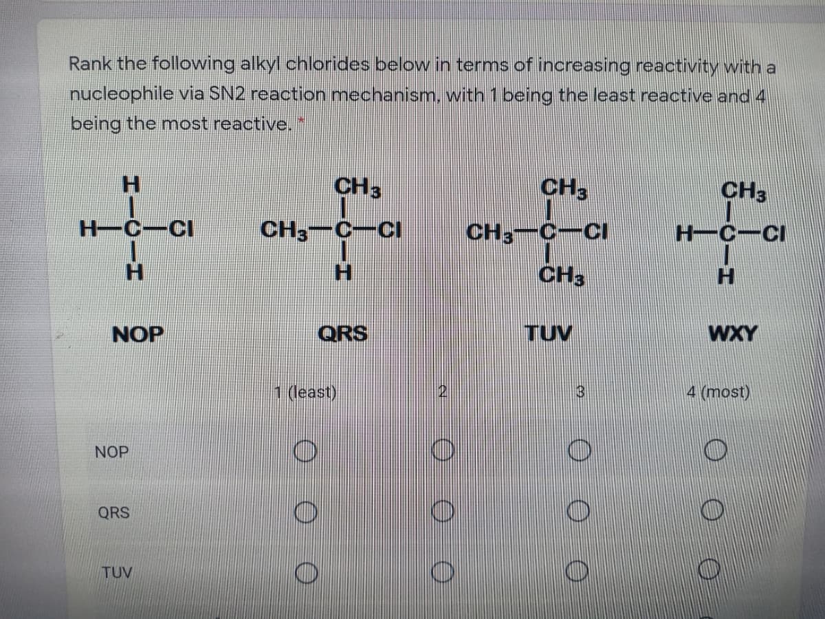 Rank the following alkyl chlorides below in terms of increasing reactivity with a
nucleophile via SN2 reaction mechanism, with 1 being the least reactive and 4
being the most reactive."
H.
CH3
CH3
CH3
H-C-CI
CH3-C-CI
CH, C-CI
H-C-CI
H.
CH3
NOP
QRS
TUV
WXY
1 (least)
4 (most)
NOP
QRS
TUV
3.
