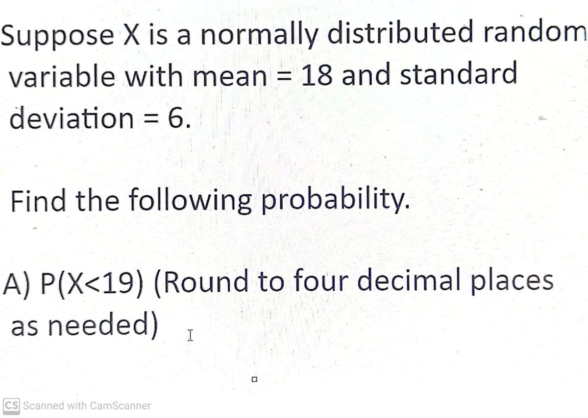 Suppose X is a normally distributed random
variable with mean = 18 and standard
deviation = 6.
Find the following probability.
A) P(X<19) (Round to four decimal places
as needed)
CS Scanned with CamScanner
I