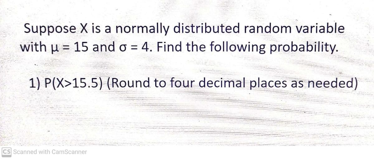 Suppose X is a normally distributed random variable
with μ = 15 and o = 4. Find the following probability.
1) P(X>15.5) (Round to four decimal places as needed)
CS Scanned with CamScanner