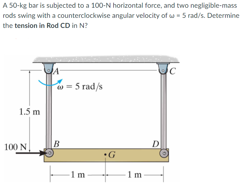 A 50-kg bar is subjected to a 100-N horizontal force, and two negligible-mass
rods swing with a counterclockwise angular velocity of w = 5 rad/s. Determine
the tension in Rod CD in N?
w = 5 rad/s
1.5 m
100 N.
B
D
•G
1 m
1 m
