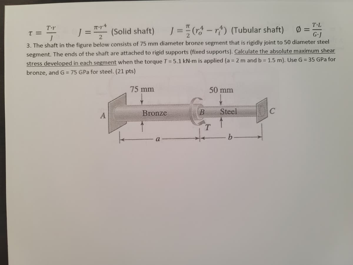 T.L
Tr4
%3D
J = " (r* – rf) (Tubular shaft)
Tr
(Solid shaft)
G.J
3. The shaft in the figure below consists of 75 mm diameter bronze segment that is rigidly joint to 50 diameter steel
segment. The ends of the shaft are attached to rigid supports (fixed supports). Calculate the absolute maximum shear
stress developed in each segment when the torque T= 5.1 kN-m is applied (a = 2 m and b = 1.5 m). Use G = 35 GPa for
bronze, and G = 75 GPa for steel. (21 pts)
75 mm
50 mm
Bronze
Steel
