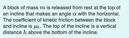 A block of massm is released from rest at the top of
an incline that makes an angle a with the horizontal.
The coefficient of kinetic friction between the block
and incline is uk. The top of the incline is a vertical
distance h above the bottom of the incline.
