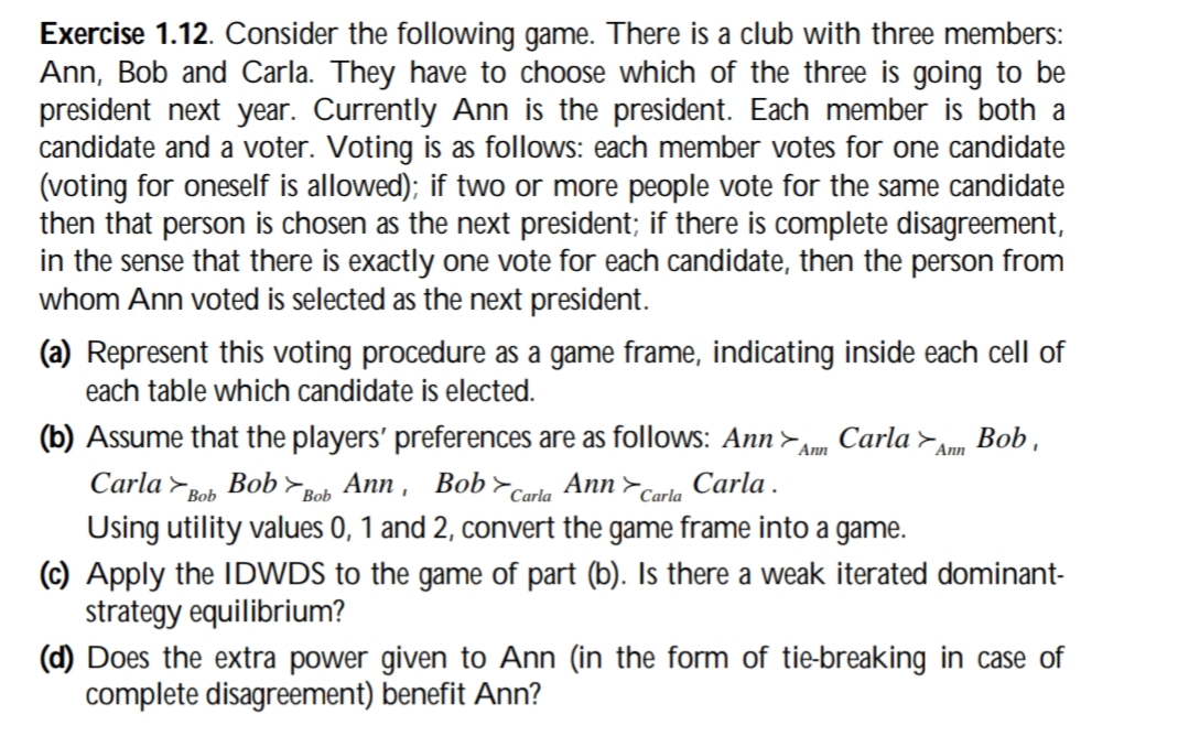 Exercise 1.12. Consider the following game. There is a club with three members:
Ann, Bob and Carla. They have to choose which of the three is going to be
president next year. Currently Ann is the president. Each member is both a
candidate and a voter. Voting is as follows: each member votes for one candidate
(voting for oneself is allowed); if two or more people vote for the same candidate
then that person is chosen as the next president; if there is complete disagreement,
in the sense that there is exactly one vote for each candidate, then the person from
whom Ann voted is selected as the next president.
(a) Represent this voting procedure as a game frame, indicating inside each cell of
each table which candidate is elected.
(b) Assume that the players' preferences are as follows: Ann > Carla
Ann
Carla Bob
Bob Bob Ann, Bob Carla Ann Carla Carla.
Using utility values 0, 1 and 2, convert the game frame into a game.
Ann
Bob.
(c) Apply the IDWDS to the game of part (b). Is there a weak iterated dominant-
strategy equilibrium?
(d) Does the extra power given to Ann (in the form of tie-breaking in case of
complete disagreement) benefit Ann?