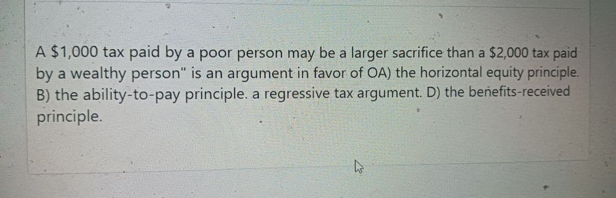 A $1,000 tax paid by a poor person may be a larger sacrifice than a $2,000 tax paid
by a wealthy person" is an argument in favor of OA) the horizontal equity principle.
B) the ability-to-pay principle. a regressive tax argument. D) the benefits-received
principle.
D