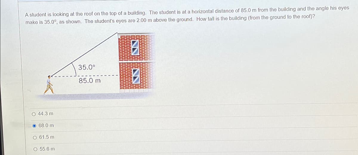 A student is looking at the roof on the top of a building. The student is at a horizontal distance of 85.0 m from the building and the angle his eyes
make is 35.0°, as shown. The student's eyes are 2.00 m above the ground. How tall is the building (from the ground to the roof)?
35.0°
85.0 m
O 44.3 m
68.0 m
O 61.5 m
O 55.6 m
