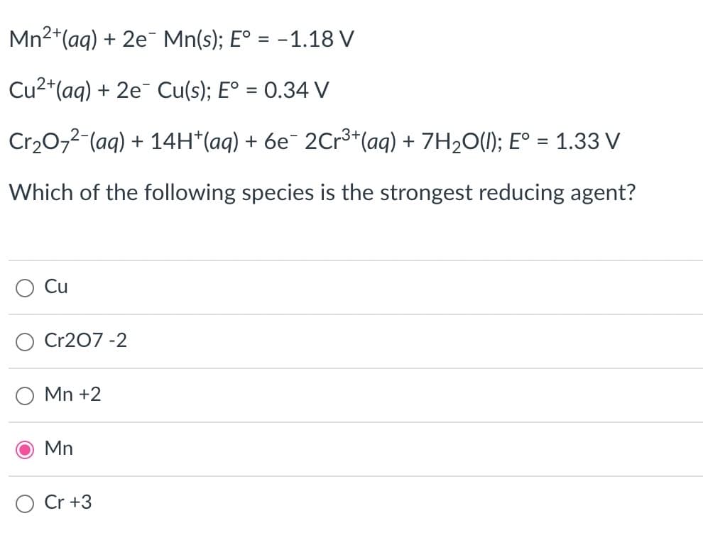 Mn²+ (aq) + 2e Mn(s); E° = -1.18 V
Cu²+ (aq) + 2e Cu(s); Eº = 0.34 V
3+
Cr₂O7²-(aq) + 14H*(aq) + 6e¯ 2Cr³+ (aq) + 7H₂O(l); E° = 1.33 V
Which of the following species is the strongest reducing agent?
Cu
Cr207-2
Mn +2
Mn
Cr +3