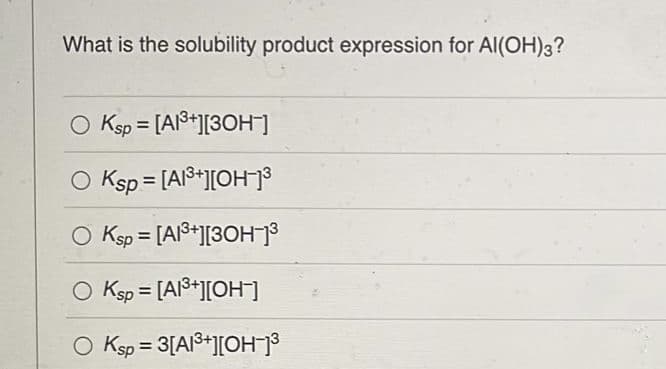 What is the solubility product expression for Al(OH)3?
Ksp = [A1³+][3OH-]
Ksp = [A1³+][OH-]³
O Ksp = [A1³+][3OH-]³
O Ksp = [A1³+][OH-]
O Ksp = 3[A1³+][OH-]³