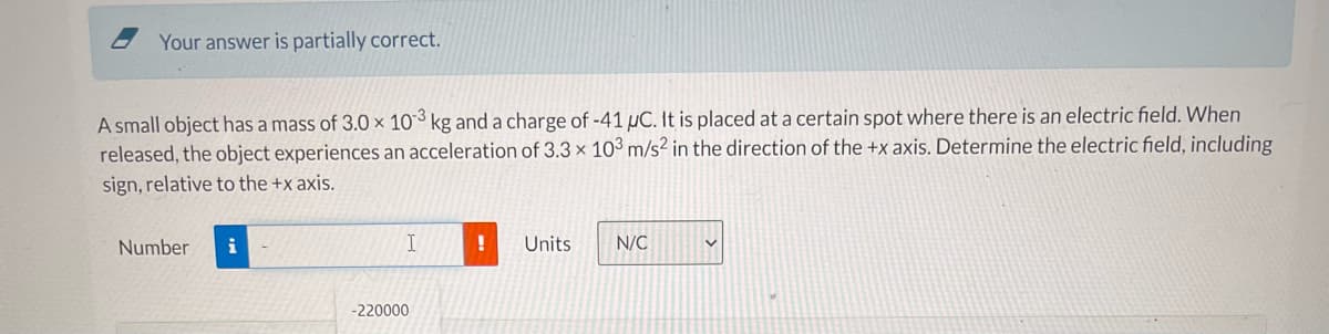 Your answer is partially correct.
A small object has a mass of 3.0 × 10³ kg and a charge of -41 µC. It is placed at a certain spot where there is an electric field. When
released, the object experiences an acceleration of 3.3 x 103 m/s² in the direction of the +x axis. Determine the electric field, including
sign, relative to the +x axis.
Number
i
Units
N/C
-220000
