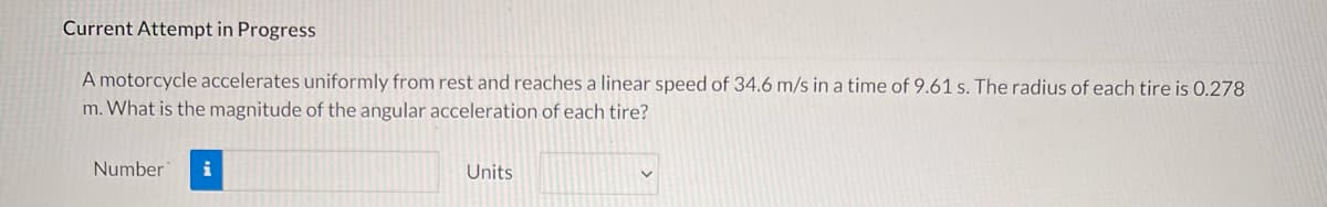 Current Attempt in Progress
A motorcycle accelerates uniformly from rest and reaches a linear speed of 34.6 m/s in a time of 9.61 s. The radius of each tire is 0.278
m. What is the magnitude of the angular acceleration of each tire?
Number
i
Units
