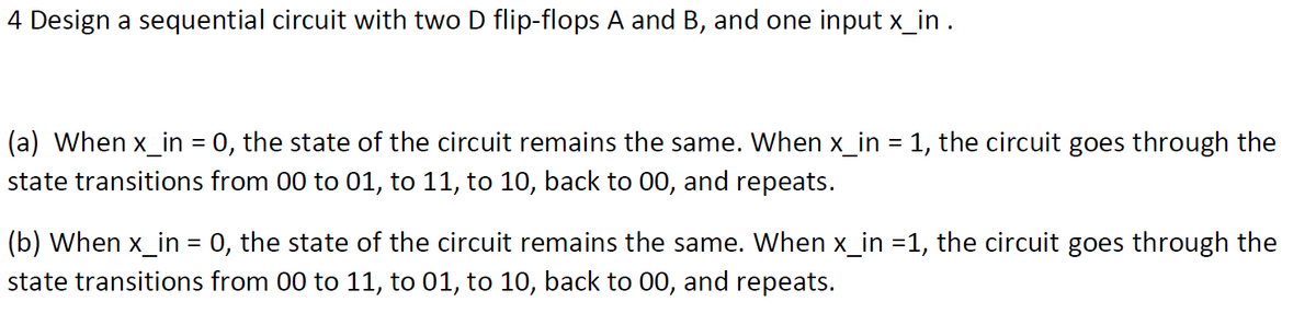 4 Design a sequential circuit with two D flip-flops A and B, and one input x_in .
(a) When x_in = 0, the state of the circuit remains the same. When x_in = 1, the circuit goes through the
state transitions from 00 to 01, to 11, to 10, back to 00, and repeats.
%3D
(b) When x_in = 0, the state of the circuit remains the same. When x_in =1, the circuit goes through the
state transitions from 00 to 11, to 01, to 10, back to 00, and repeats.
%D
