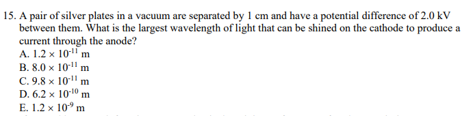 15. A pair of silver plates in a vacuum are separated by 1 cm and have a potential difference of 2.0 kV
between them. What is the largest wavelength of light that can be shined on the cathode to produce a
current through the anode?
A. 1.2 x 10-1" m
B. 8.0 x 101' m
C. 9.8 x 10-11 m
D. 6.2 x 10-10 m
E. 1.2 x 10° m
