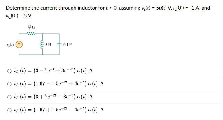Determine the current through inductor for t > 0, assuming v(t) = 5u(t) V, i(0) = -1 A, and
vc(0) = 5 V.
(1)(土)
5H
0.1 F
○ it (t)
=
○ iL (t)
=
(3-7e3e2t) u (t) A
(1.67 1.5e24e¯) u(t) A
-
Oi (t) = (3+7e2 - 3e¹) u(t) A
O iz (t) = (1.67 +1.5e 2 – 4e *) u(t) A